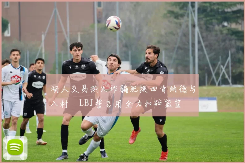 湖人交易热火诈骗犯换回肯纳德与八村塁LBJ誓言用全力扣碎篮筐