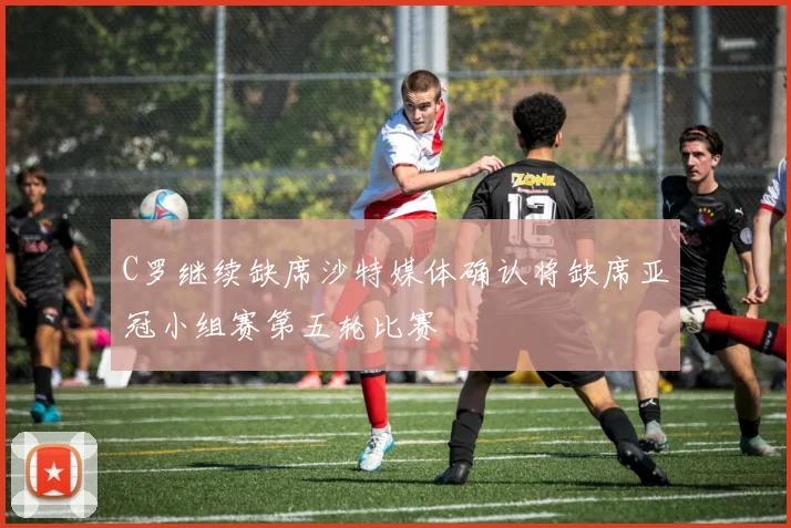 C罗继续缺席沙特媒体确认将缺席亚冠小组赛第五轮比赛