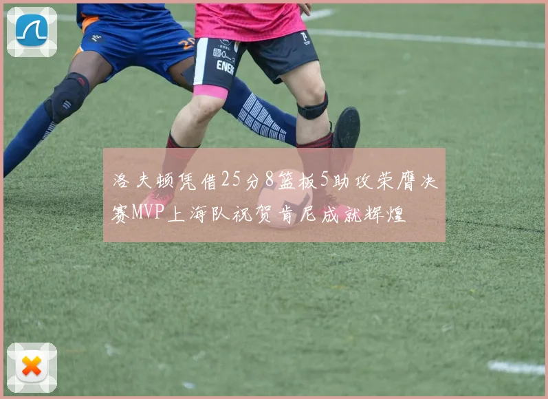 洛夫顿凭借25分8篮板5助攻荣膺决赛MVP上海队祝贺肯尼成就辉煌