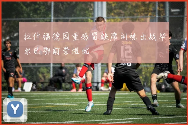 拉什福德因重感冒缺席训练出战毕尔巴鄂前景堪忧