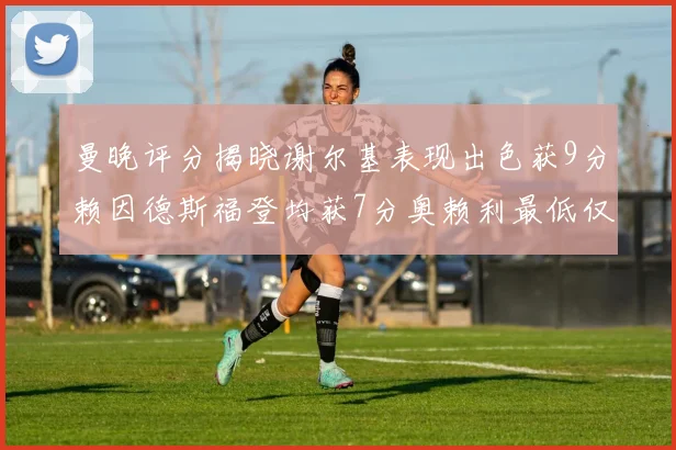 曼晚评分揭晓谢尔基表现出色获9分赖因德斯福登均获7分奥赖利最低仅5分