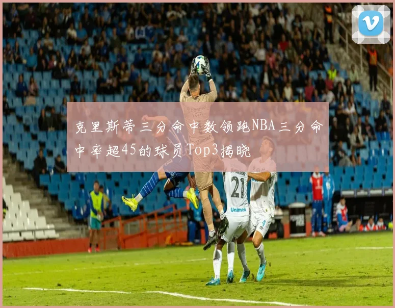 克里斯蒂三分命中数领跑NBA三分命中率超45的球员Top3揭晓