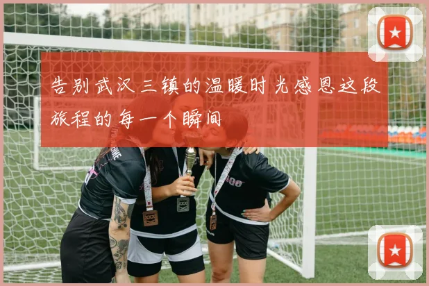 告别武汉三镇的温暖时光感恩这段旅程的每一个瞬间
