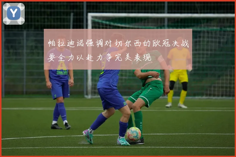 帕拉迪诺强调对切尔西的欧冠决战要全力以赴力争完美表现