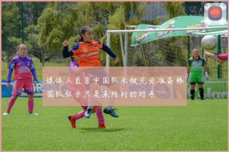媒体人直言中国队未做充分准备韩国队似乎只是来陪衬的对手
