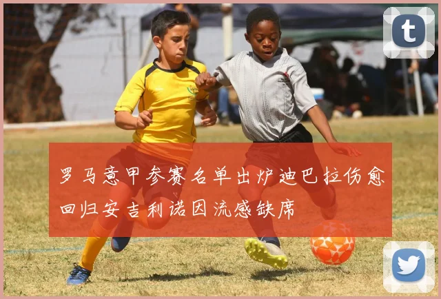 罗马意甲参赛名单出炉迪巴拉伤愈回归安吉利诺因流感缺席