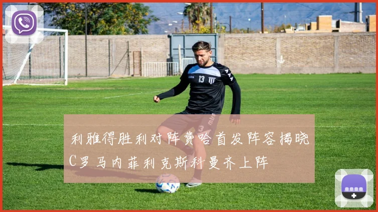 利雅得胜利对阵费哈首发阵容揭晓C罗马内菲利克斯科曼齐上阵