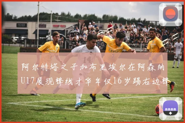 阿尔特塔之子加布里埃尔在阿森纳U17展现锋线才华年仅16岁踢右边锋