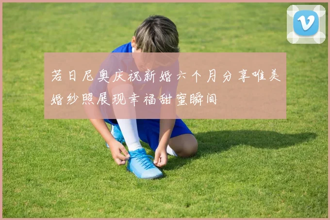若日尼奥庆祝新婚六个月分享唯美婚纱照展现幸福甜蜜瞬间
