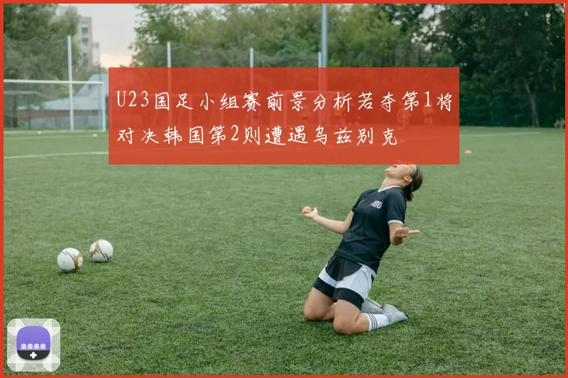 U23国足小组赛前景分析若夺第1将对决韩国第2则遭遇乌兹别克