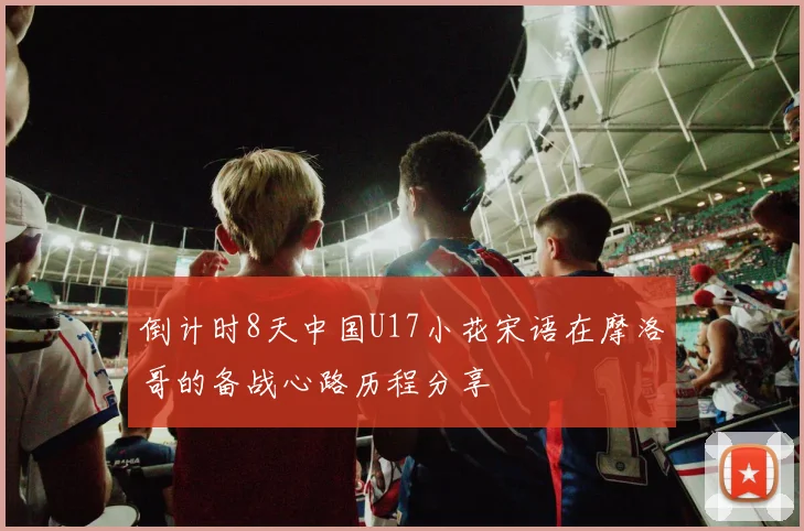 倒计时8天中国U17小花宋语在摩洛哥的备战心路历程分享