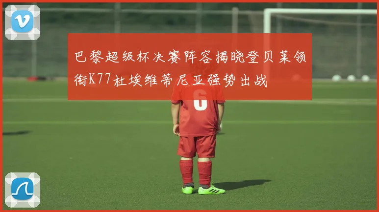 巴黎超级杯决赛阵容揭晓登贝莱领衔K77杜埃维蒂尼亚强势出战