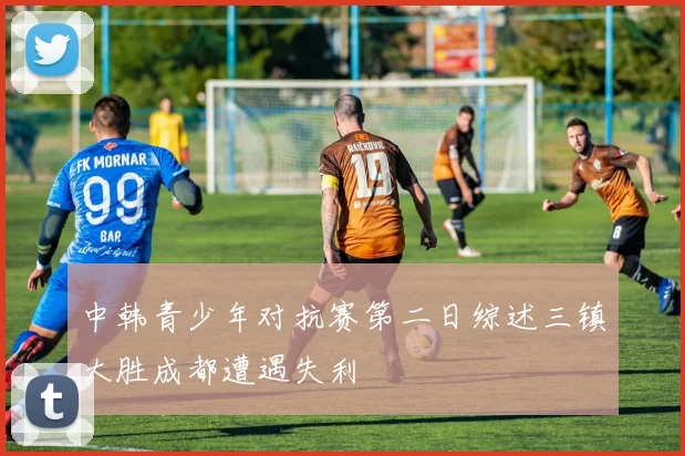 中韩青少年对抗赛第二日综述三镇大胜成都遭遇失利