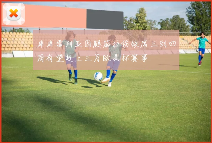 库库雷利亚因腿筋拉伤缺席三到四周有望赶上三月欧美杯赛事