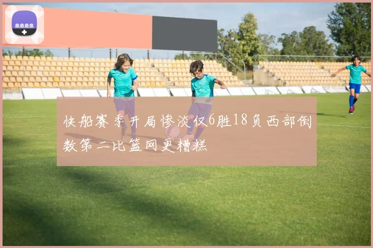 快船赛季开局惨淡仅6胜18负西部倒数第二比篮网更糟糕