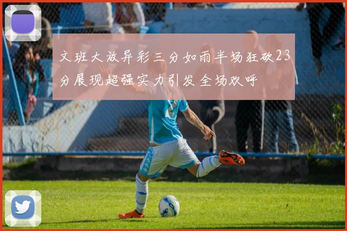 文班大放异彩三分如雨半场狂砍23分展现超强实力引发全场欢呼