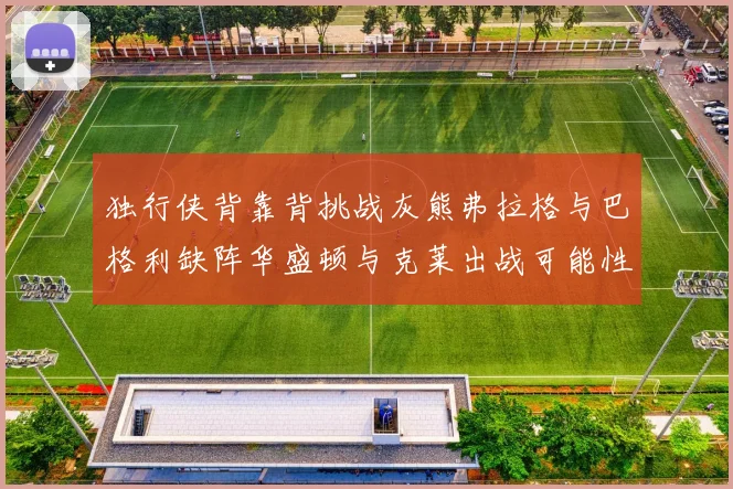 独行侠背靠背挑战灰熊弗拉格与巴格利缺阵华盛顿与克莱出战可能性微小
