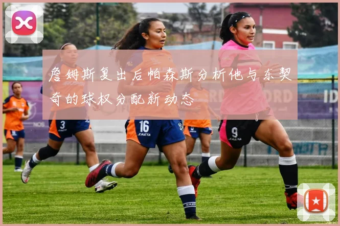 詹姆斯复出后帕森斯分析他与东契奇的球权分配新动态