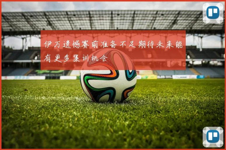 伊万遗憾赛前准备不足期待未来能有更多集训机会