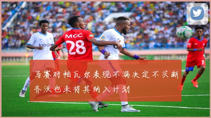 马赛对帕瓦尔表现不满决定不买断齐沃也未将其纳入计划