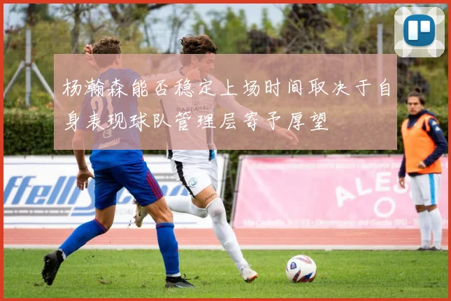 杨瀚森能否稳定上场时间取决于自身表现球队管理层寄予厚望