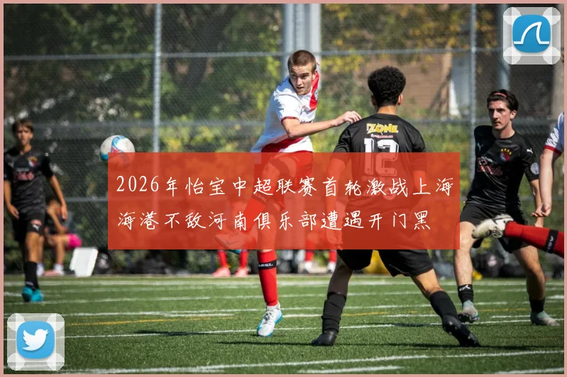 2026年怡宝中超联赛首轮激战上海海港不敌河南俱乐部遭遇开门黑